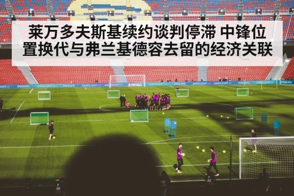 莱万多夫斯基续约谈判停滞 中锋位置换代与弗兰基德容去留的经济关联